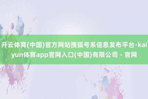 开云体育(中国)官方网站搜狐号系信息发布平台-kaiyun体育app官网入口(中国)有限公司 - 官网