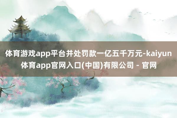 体育游戏app平台并处罚款一亿五千万元-kaiyun体育app官网入口(中国)有限公司 - 官网