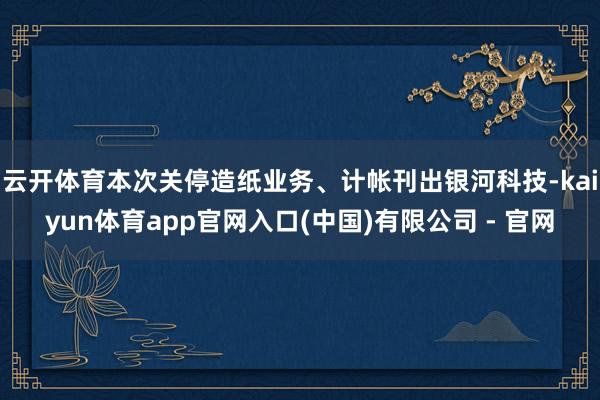 云开体育本次关停造纸业务、计帐刊出银河科技-kaiyun体育app官网入口(中国)有限公司 - 官网