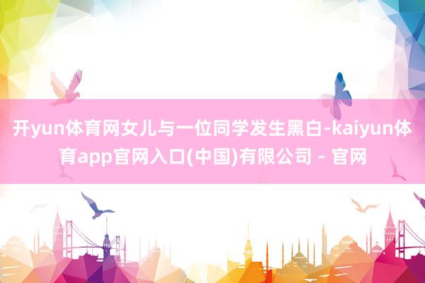 开yun体育网女儿与一位同学发生黑白-kaiyun体育app官网入口(中国)有限公司 - 官网