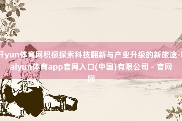 开yun体育网积极探索科技翻新与产业升级的新旅途-kaiyun体育app官网入口(中国)有限公司 - 官网