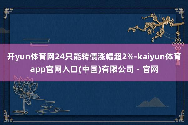 开yun体育网24只能转债涨幅超2%-kaiyun体育app官网入口(中国)有限公司 - 官网