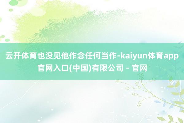 云开体育也没见他作念任何当作-kaiyun体育app官网入口(中国)有限公司 - 官网