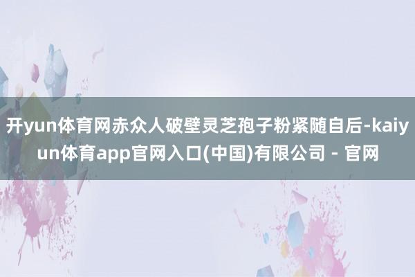 开yun体育网赤众人破壁灵芝孢子粉紧随自后-kaiyun体育app官网入口(中国)有限公司 - 官网