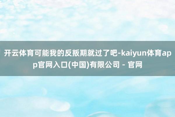 开云体育可能我的反叛期就过了吧-kaiyun体育app官网入口(中国)有限公司 - 官网