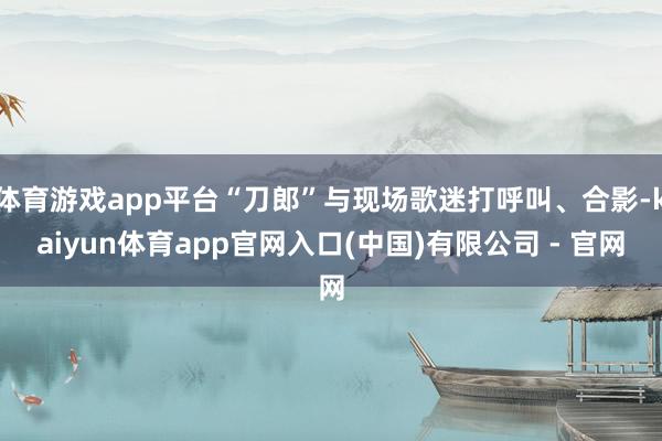 体育游戏app平台“刀郎”与现场歌迷打呼叫、合影-kaiyun体育app官网入口(中国)有限公司 - 官网
