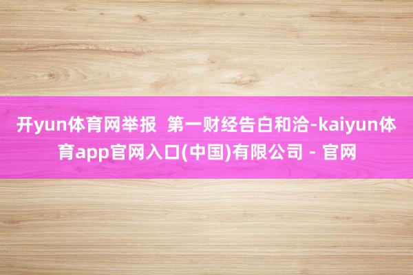 开yun体育网举报  第一财经告白和洽-kaiyun体育app官网入口(中国)有限公司 - 官网