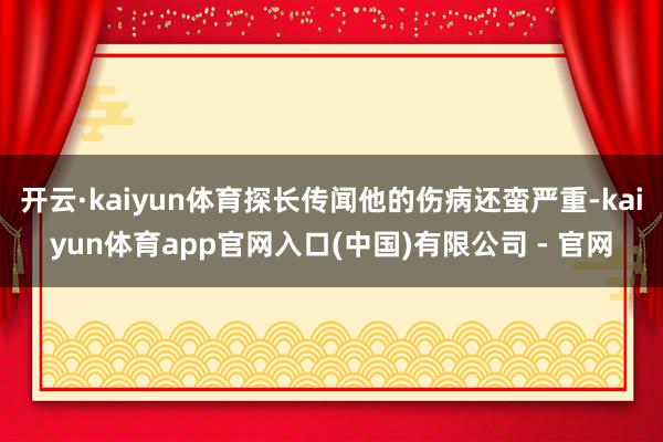 开云·kaiyun体育探长传闻他的伤病还蛮严重-kaiyun体育app官网入口(中国)有限公司 - 官网