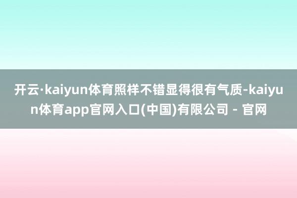 开云·kaiyun体育照样不错显得很有气质-kaiyun体育app官网入口(中国)有限公司 - 官网