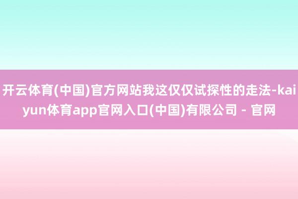 开云体育(中国)官方网站我这仅仅试探性的走法-kaiyun体育app官网入口(中国)有限公司 - 官网
