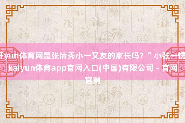 开yun体育网是张清秀小一又友的家长吗？”小张一愣-kaiyun体育app官网入口(中国)有限公司 - 官网