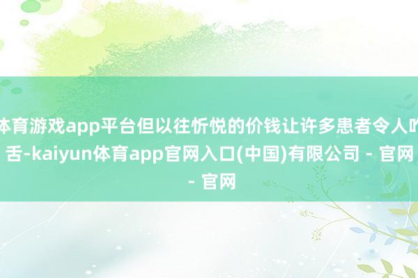 体育游戏app平台但以往忻悦的价钱让许多患者令人咋舌-kaiyun体育app官网入口(中国)有限公司 - 官网