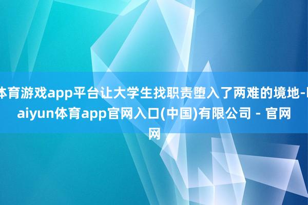 体育游戏app平台让大学生找职责堕入了两难的境地-kaiyun体育app官网入口(中国)有限公司 - 官网