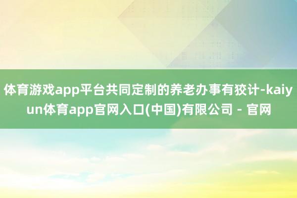 体育游戏app平台共同定制的养老办事有狡计-kaiyun体育app官网入口(中国)有限公司 - 官网