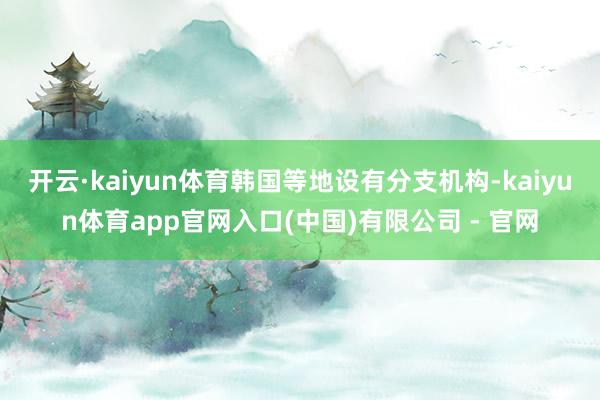 开云·kaiyun体育韩国等地设有分支机构-kaiyun体育app官网入口(中国)有限公司 - 官网