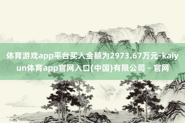 体育游戏app平台买入金额为2973.67万元-kaiyun体育app官网入口(中国)有限公司 - 官网