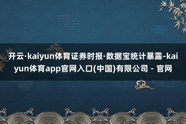 开云·kaiyun体育 证券时报·数据宝统计暴露-kaiyun体育app官网入口(中国)有限公司 - 官网