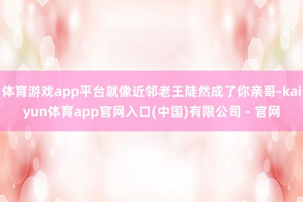 体育游戏app平台就像近邻老王陡然成了你亲哥-kaiyun体育app官网入口(中国)有限公司 - 官网