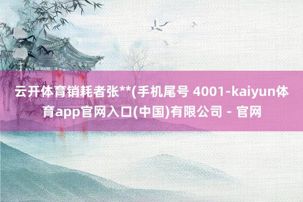 云开体育销耗者张**(手机尾号 4001-kaiyun体育app官网入口(中国)有限公司 - 官网