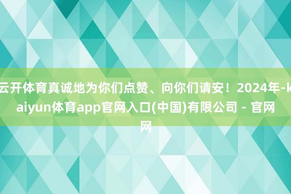 云开体育真诚地为你们点赞、向你们请安!2024年-kaiyun体育app官网入口(中国)有限公司 - 官网