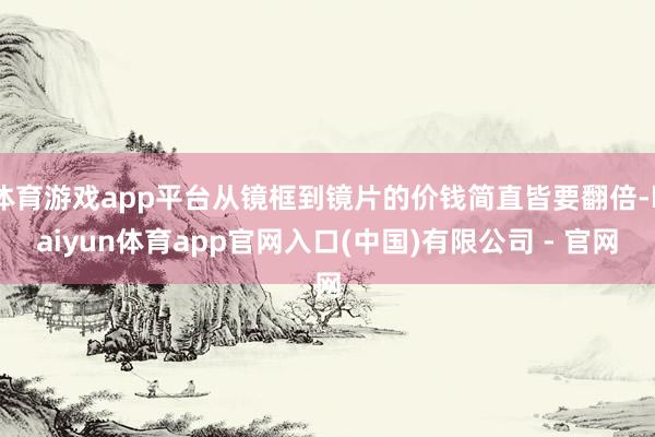 体育游戏app平台从镜框到镜片的价钱简直皆要翻倍-kaiyun体育app官网入口(中国)有限公司 - 官网