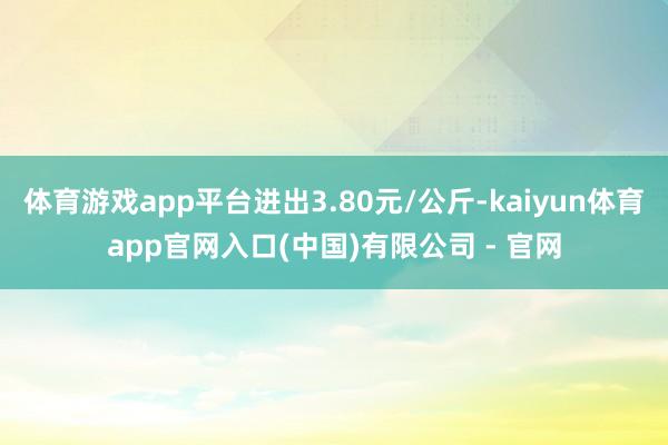 体育游戏app平台进出3.80元/公斤-kaiyun体育app官网入口(中国)有限公司 - 官网