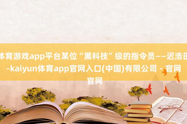 体育游戏app平台某位“黑科技”级的指令员——迟浩田-kaiyun体育app官网入口(中国)有限公司 - 官网