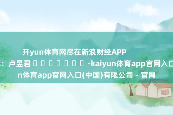 开yun体育网尽在新浪财经APP            						包袱剪辑：卢昱君 							-kaiyun体育app官网入口(中国)有限公司 - 官网