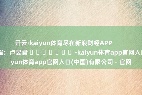 开云·kaiyun体育尽在新浪财经APP            						累赘剪辑：卢昱君 							-kaiyun体育app官网入口(中国)有限公司 - 官网