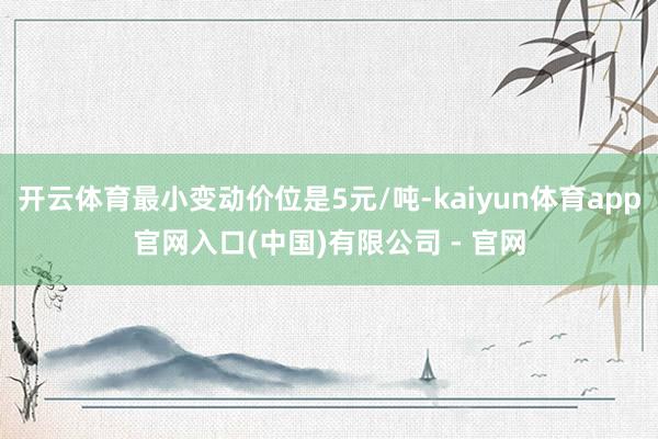 开云体育最小变动价位是5元/吨-kaiyun体育app官网入口(中国)有限公司 - 官网