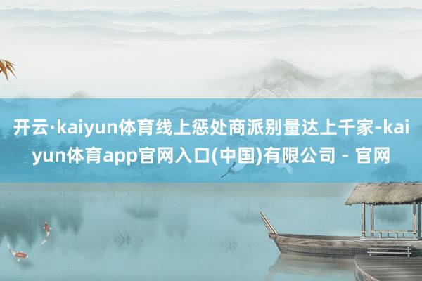 开云·kaiyun体育线上惩处商派别量达上千家-kaiyun体育app官网入口(中国)有限公司 - 官网