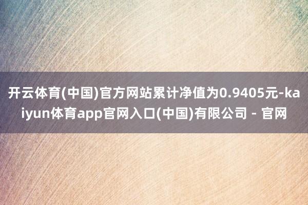 开云体育(中国)官方网站累计净值为0.9405元-kaiyun体育app官网入口(中国)有限公司 - 官网