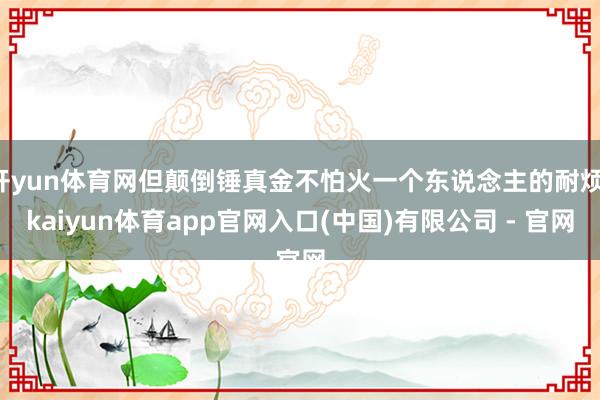 开yun体育网但颠倒锤真金不怕火一个东说念主的耐烦-kaiyun体育app官网入口(中国)有限公司 - 官网
