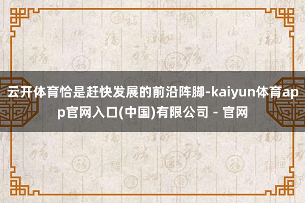 云开体育恰是赶快发展的前沿阵脚-kaiyun体育app官网入口(中国)有限公司 - 官网