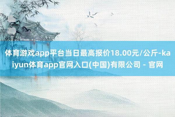 体育游戏app平台当日最高报价18.00元/公斤-kaiyun体育app官网入口(中国)有限公司 - 官网