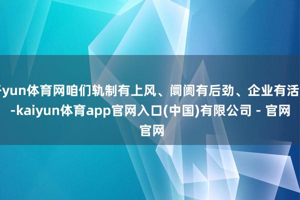 开yun体育网咱们轨制有上风、阛阓有后劲、企业有活力-kaiyun体育app官网入口(中国)有限公司 - 官网