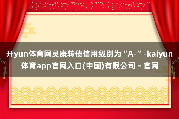 开yun体育网灵康转债信用级别为“A-”-kaiyun体育app官网入口(中国)有限公司 - 官网
