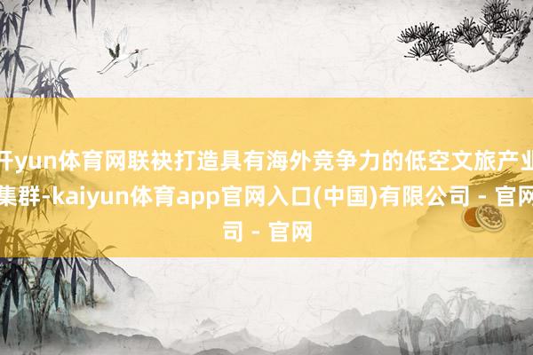 开yun体育网联袂打造具有海外竞争力的低空文旅产业集群-kaiyun体育app官网入口(中国)有限公司 - 官网