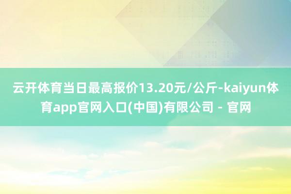 云开体育当日最高报价13.20元/公斤-kaiyun体育app官网入口(中国)有限公司 - 官网