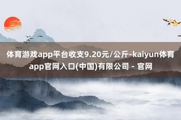 体育游戏app平台收支9.20元/公斤-kaiyun体育app官网入口(中国)有限公司 - 官网