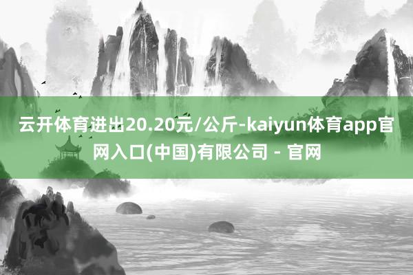 云开体育进出20.20元/公斤-kaiyun体育app官网入口(中国)有限公司 - 官网