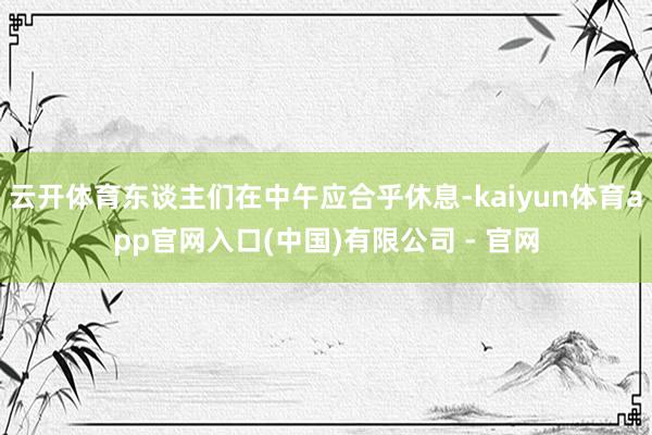 云开体育东谈主们在中午应合乎休息-kaiyun体育app官网入口(中国)有限公司 - 官网