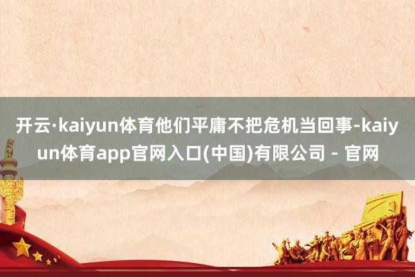 开云·kaiyun体育他们平庸不把危机当回事-kaiyun体育app官网入口(中国)有限公司 - 官网