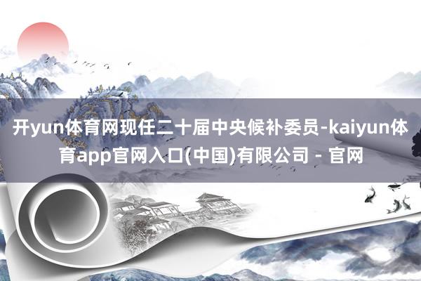 开yun体育网现任二十届中央候补委员-kaiyun体育app官网入口(中国)有限公司 - 官网