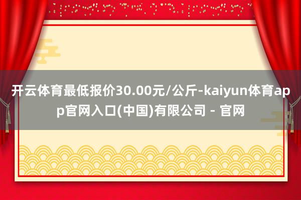 开云体育最低报价30.00元/公斤-kaiyun体育app官网入口(中国)有限公司 - 官网