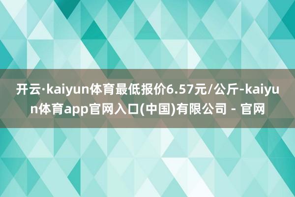 开云·kaiyun体育最低报价6.57元/公斤-kaiyun体育app官网入口(中国)有限公司 - 官网