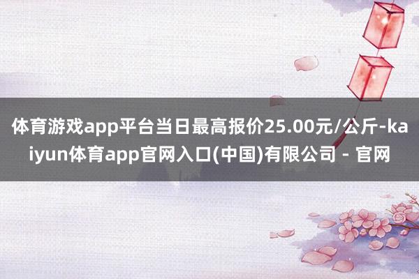体育游戏app平台当日最高报价25.00元/公斤-kaiyun体育app官网入口(中国)有限公司 - 官网