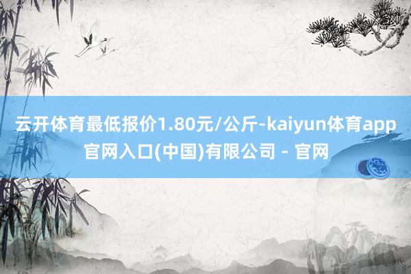 云开体育最低报价1.80元/公斤-kaiyun体育app官网入口(中国)有限公司 - 官网