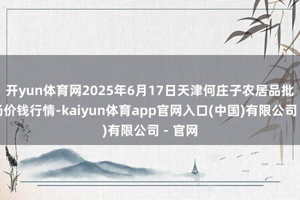 开yun体育网2025年6月17日天津何庄子农居品批发商场价钱行情-kaiyun体育app官网入口(中国)有限公司 - 官网
