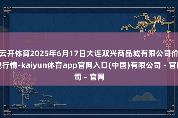云开体育2025年6月17日大连双兴商品城有限公司价钱行情-kaiyun体育app官网入口(中国)有限公司 - 官网